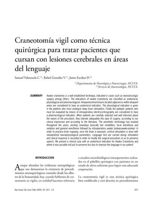 207
INTRODUCCIÓN
Aunque abundan las evidencias antropológicas
que nos demuestran la existencia de procedi-
mientos neuroquirúrgicos craneales desde los albo-
res de la humanidad, hoy, cuando hablamos de cra-
neotomía en vigilia, en realidad hacemos referencia
a estudios neurofisiológicos intraoperatorios realiza-
dos en el pabellón quirúrgico con pacientes en un
estado de alerta suficiente para lograr una adecuada
cooperación.
La craneotomía vigil es una técnica quirúrgica
bien establecida y está descrita en procedimientos
Rev Hosp Clín Univ Chile 2009; 20: 207 - 14
Craneotomía vigil como técnica
quirúrgica para tratar pacientes que
cursan con lesiones cerebrales en áreas
del lenguaje
Samuel Valenzuela C.(1)
, Rafael González V.(1)
, Jaime Escobar D.(2)
(1)
Departamento de Neurología y Neurocirugía, HCUCh.
(2)
Servicio de Anestesiología, HCUCh.
Awake craniotomy is a well established technique, indicated in cases such as neurooncologic
surgery among others. The indications of awake craniotomy are classified as anatomical,
physiological and pharmacological. Intraparenchimal lesions located adjacent or within eloquent
areas are considered to have an anatomical indication. The physiological indication is given
in the patients who must undergoe deep brain stimulation. Finally the epileptic patients who
must be evaluated by means of intraoperatory electrocorticography are considered to have
a pharmacological indication. When patients are carefully selected and well informed about
the nature of the procedure, they tolerate adequately this type of surgery, according to our
clinical impression and according to the literature. The anesthetic technology has evolved
throughout the years, existing nowadays basically two modalities: local anesthesia and
sedation and general anesthesia followed by intraoperatory awake (asleep-awake-asleep). In
order to practice brain mapping, once the brain is exposed, cortical stimulation is done with
standardized neurophysiological parameters. Language test are carried during stimulation
and clinical response is recorded in order to modify the surgical procedure so as to preserve
speech. We present a clinical case with an anatomical indication for Awake Craniotomy and
where it was possible not just to preserve but also to improve the language in our patient.
SUMMARY
 