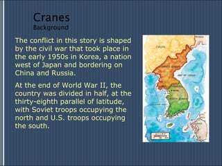 The conflict in this story is shaped by the civil war that took place in the early 1950s in Korea, a nation west of Japan and bordering on China and Russia.  At the end of World War II, the country was divided in half, at the thirty-eighth parallel of latitude, with Soviet troops occupying the north and U.S. troops occupying the south. Cranes Background 