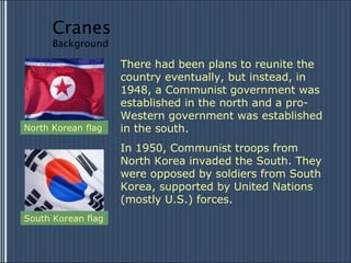There had been plans to reunite the country eventually, but instead, in 1948, a Communist government was established in the north and a pro-Western government was established in the south. In 1950, Communist troops from North Korea invaded the South. They were opposed by soldiers from South Korea, supported by United Nations (mostly U.S.) forces. South Korean flag North Korean flag Cranes Background 