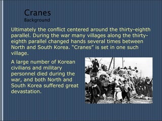 Ultimately the conflict centered around the thirty-eighth parallel. During the war many villages along the thirty-eighth parallel changed hands several times between North and South Korea. “Cranes” is set in one such village.  A large number of Korean civilians and military personnel died during the war, and both North and South Korea suffered great devastation.  Cranes Background 