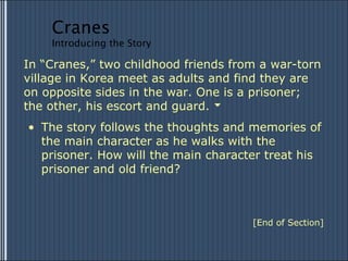 In “Cranes,” two childhood friends from a war-torn village in Korea meet as adults and find they are  on opposite sides in the war. One is a prisoner;  the other, his escort and guard. The story follows the thoughts and memories of the main character as he walks with the prisoner. How will the main character treat his prisoner and old friend? [End of Section] Cranes Introducing the Story 