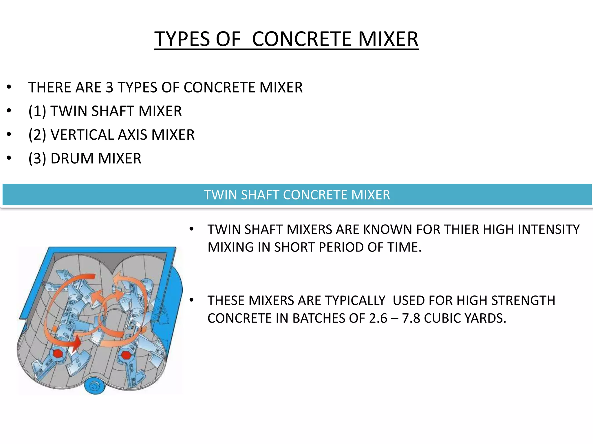 TYPES OF CONCRETE MIXER
• THERE ARE 3 TYPES OF CONCRETE MIXER
• (1) TWIN SHAFT MIXER
• (2) VERTICAL AXIS MIXER
• (3) DRUM MIXER
TWIN SHAFT CONCRETE MIXER
• TWIN SHAFT MIXERS ARE KNOWN FOR THIER HIGH INTENSITY
MIXING IN SHORT PERIOD OF TIME.
• THESE MIXERS ARE TYPICALLY USED FOR HIGH STRENGTH
CONCRETE IN BATCHES OF 2.6 – 7.8 CUBIC YARDS.
 