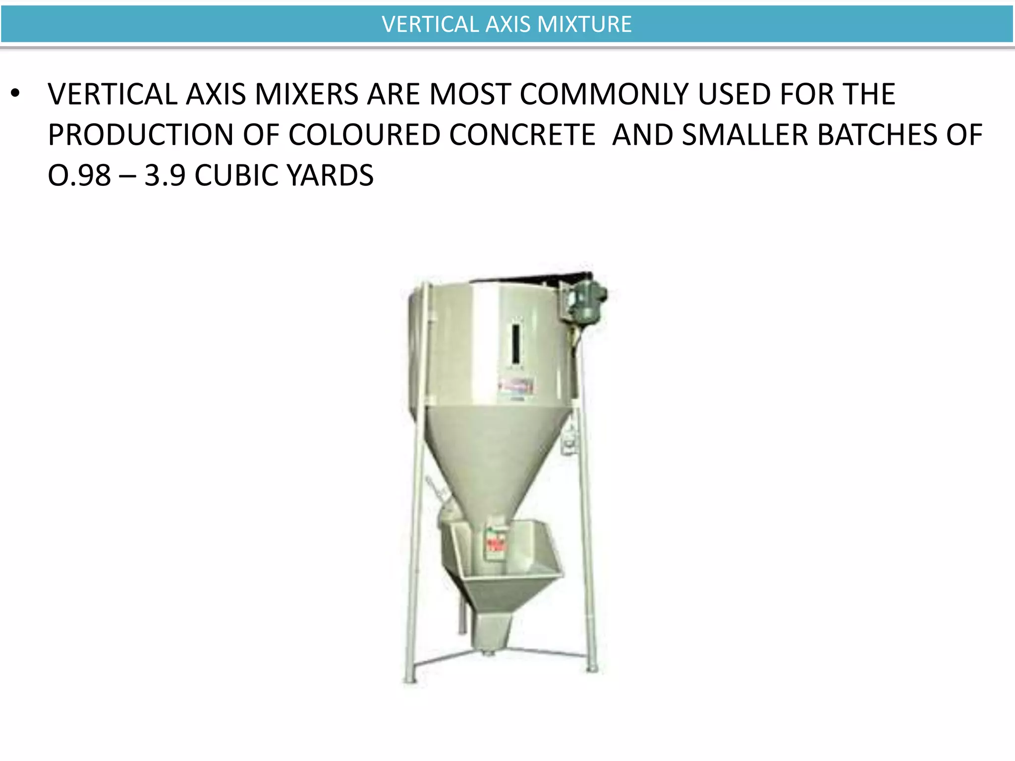 • VERTICAL AXIS MIXERS ARE MOST COMMONLY USED FOR THE
PRODUCTION OF COLOURED CONCRETE AND SMALLER BATCHES OF
O.98 – 3.9 CUBIC YARDS
VERTICAL AXIS MIXTURE
 
