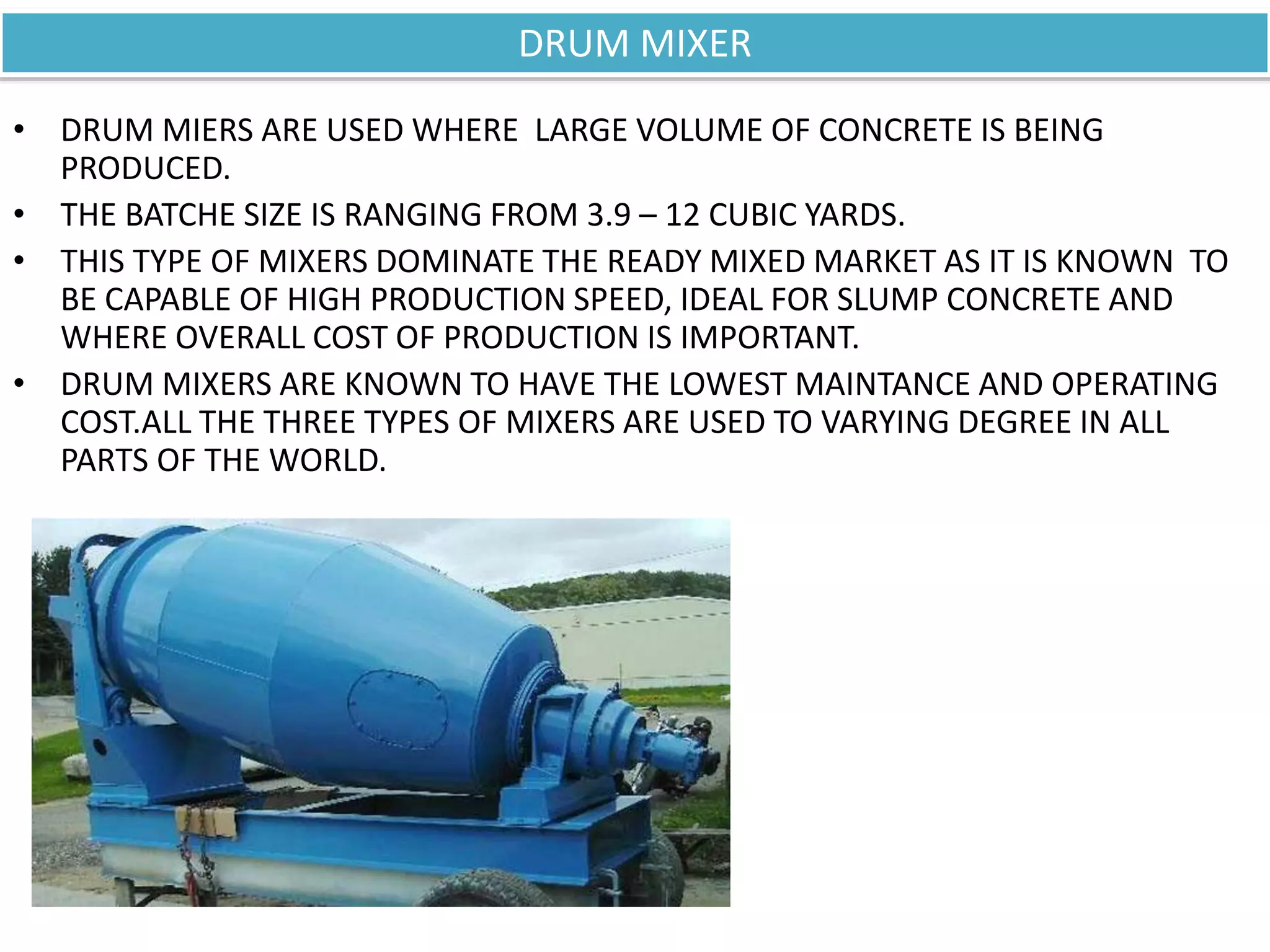 • DRUM MIERS ARE USED WHERE LARGE VOLUME OF CONCRETE IS BEING
PRODUCED.
• THE BATCHE SIZE IS RANGING FROM 3.9 – 12 CUBIC YARDS.
• THIS TYPE OF MIXERS DOMINATE THE READY MIXED MARKET AS IT IS KNOWN TO
BE CAPABLE OF HIGH PRODUCTION SPEED, IDEAL FOR SLUMP CONCRETE AND
WHERE OVERALL COST OF PRODUCTION IS IMPORTANT.
• DRUM MIXERS ARE KNOWN TO HAVE THE LOWEST MAINTANCE AND OPERATING
COST.ALL THE THREE TYPES OF MIXERS ARE USED TO VARYING DEGREE IN ALL
PARTS OF THE WORLD.
DRUM MIXER
 