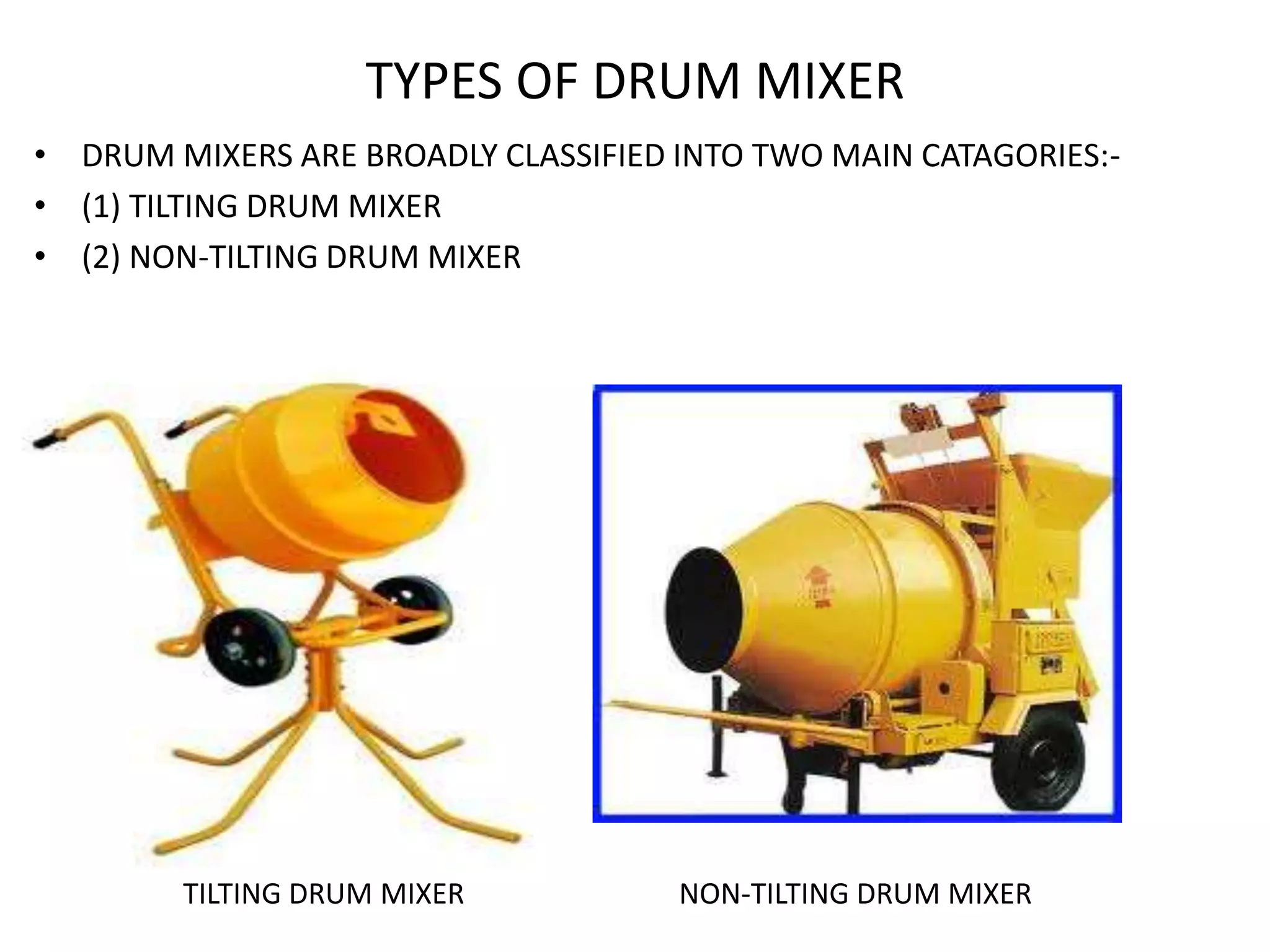 TYPES OF DRUM MIXER
• DRUM MIXERS ARE BROADLY CLASSIFIED INTO TWO MAIN CATAGORIES:-
• (1) TILTING DRUM MIXER
• (2) NON-TILTING DRUM MIXER
TILTING DRUM MIXER NON-TILTING DRUM MIXER
 