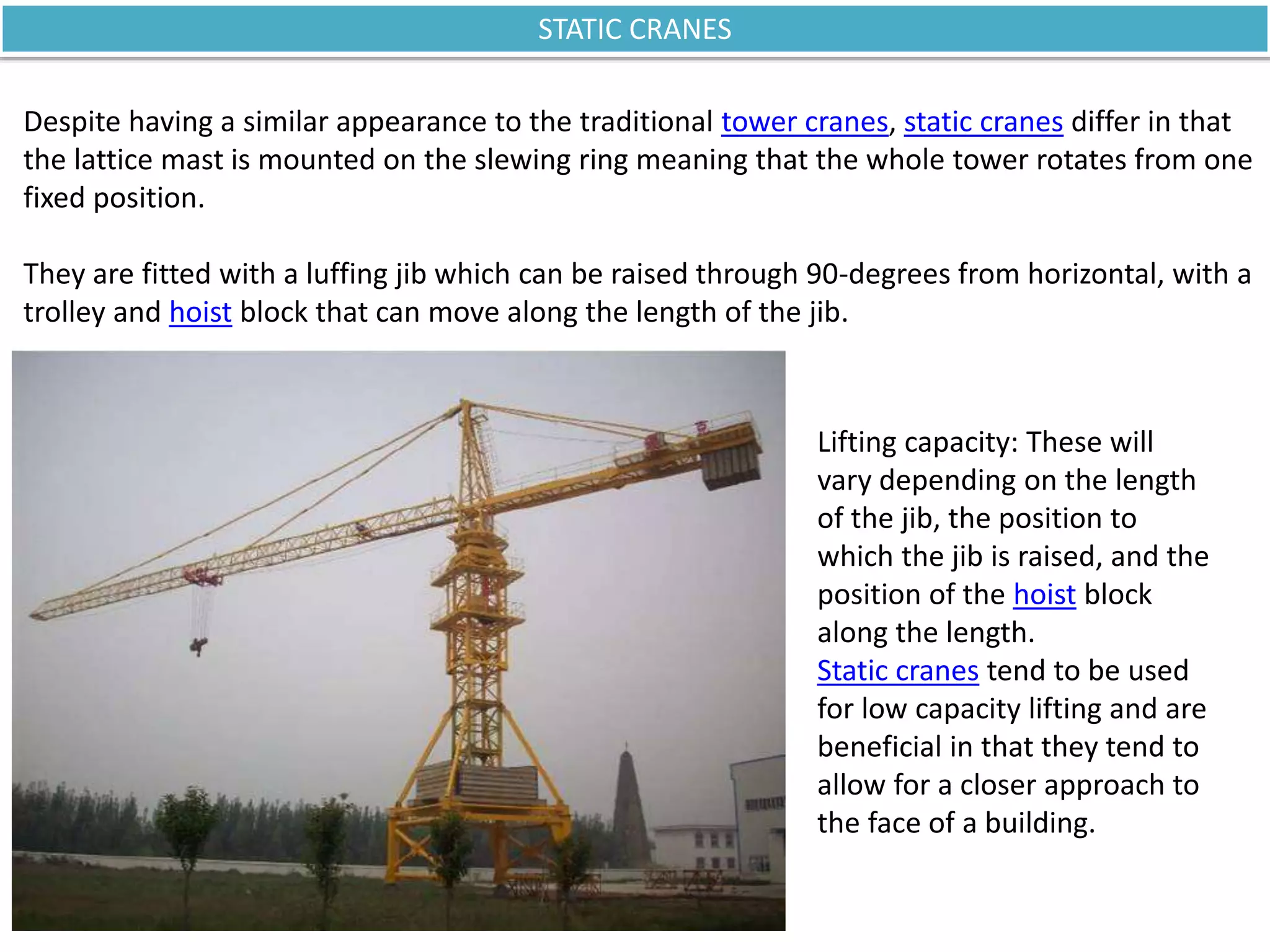 STATIC CRANES
Despite having a similar appearance to the traditional tower cranes, static cranes differ in that
the lattice mast is mounted on the slewing ring meaning that the whole tower rotates from one
fixed position.
They are fitted with a luffing jib which can be raised through 90-degrees from horizontal, with a
trolley and hoist block that can move along the length of the jib.
Lifting capacity: These will
vary depending on the length
of the jib, the position to
which the jib is raised, and the
position of the hoist block
along the length.
Static cranes tend to be used
for low capacity lifting and are
beneficial in that they tend to
allow for a closer approach to
the face of a building.
 