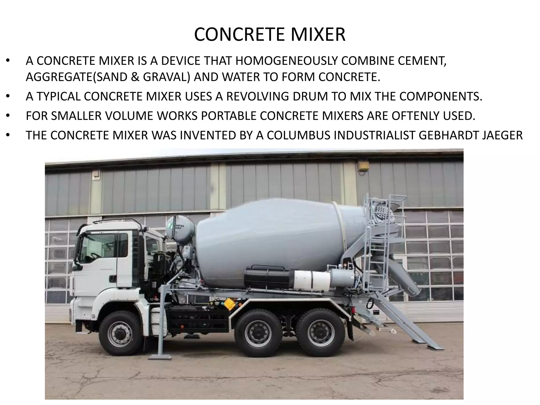 CONCRETE MIXER
• A CONCRETE MIXER IS A DEVICE THAT HOMOGENEOUSLY COMBINE CEMENT,
AGGREGATE(SAND & GRAVAL) AND WATER TO FORM CONCRETE.
• A TYPICAL CONCRETE MIXER USES A REVOLVING DRUM TO MIX THE COMPONENTS.
• FOR SMALLER VOLUME WORKS PORTABLE CONCRETE MIXERS ARE OFTENLY USED.
• THE CONCRETE MIXER WAS INVENTED BY A COLUMBUS INDUSTRIALIST GEBHARDT JAEGER
 