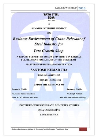 TATA GROWTH SHOP               2010




                                                   A

                            SUMMER INTERSHIP PROJECT

                                                  ON

 Business Environment of Crane Relevant of
             Steel Industry for
                              Tata Growth Shop
       A REPORT SUBMITTED TO SOA UNIVERSITY IN PARTIAL
          FULFILLMENT FOR AWARD OF THE DEGREE OF

                    MASTER IN BUSINESS ADMINISTRATION

                          SANTOSH KUMAR JHA
                                     REG.NO.-0941333217

                                       2009-2011(SESSION)

                               UNDER THE GUIDANCE OF

External Guide                                                                Internal Guide
Mr. Anand Kumar chandnani                                                     Mr. Sanjib Pattnaik

Head, BD & Contracts Tata Steel                                    Asst. Prof ,IBCS(SOA University)



          INSTITUTE OF BUSISNESS AND COMPUTER STUDIES

                                     (SOA UNIVERSITY)

                                       BHUBANESWAR




Business Environment of Crane in Relevant of steel industry for Tata Growth Shop              1
 
