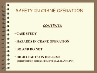 SAFETY IN CRANE OPERATION
CONTENTS
• CASE STUDY
• HAZARDS IN CRANE OPERATION
• DO AND DO NOT
• HIGH LIGHTS ON HSE-S-228
(PROCEDURE FOR SAFE MATERIAL HANDLING)
 