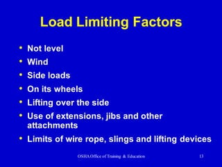 OSHAOffice of Training & Education 13
Load Limiting Factors
• Not level
• Wind
• Side loads
• On its wheels
• Lifting over the side
• Use of extensions, jibs and other
attachments
• Limits of wire rope, slings and lifting devices
 