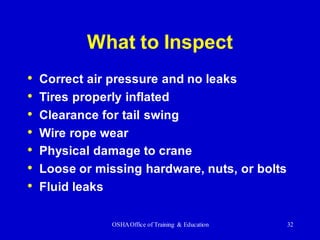 OSHAOffice of Training & Education 32
What to Inspect
• Correct air pressure and no leaks
• Tires properly inflated
• Clearance for tail swing
• Wire rope wear
• Physical damage to crane
• Loose or missing hardware, nuts, or bolts
• Fluid leaks
 