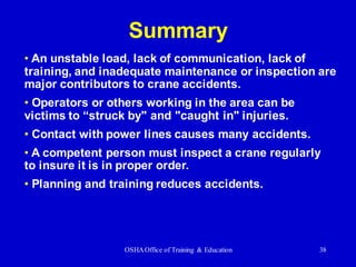 OSHAOffice of Training & Education 38
Summary
• An unstable load, lack of communication, lack of
training, and inadequate maintenance or inspection are
major contributors to crane accidents.
• Operators or others working in the area can be
victims to “struck by" and "caught in" injuries.
• Contact with power lines causes many accidents.
• A competent person must inspect a crane regularly
to insure it is in proper order.
• Planning and training reduces accidents.
 