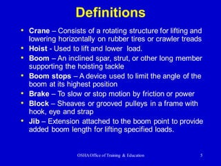OSHAOffice of Training & Education 5
Definitions
• Crane – Consists of a rotating structure for lifting and
lowering horizontally on rubber tires or crawler treads
• Hoist - Used to lift and lower load.
• Boom – An inclined spar, strut, or other long member
supporting the hoisting tackle
• Boom stops – A device used to limit the angle of the
boom at its highest position
• Brake – To slow or stop motion by friction or power
• Block – Sheaves or grooved pulleys in a frame with
hook, eye and strap
• Jib – Extension attached to the boom point to provide
added boom length for lifting specified loads.
 