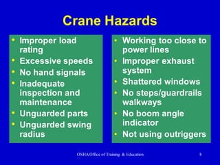OSHAOffice of Training & Education 8
• Improper load
rating
• Excessive speeds
• No hand signals
• Inadequate
inspection and
maintenance
• Unguarded parts
• Unguarded swing
radius
Crane Hazards
• Working too close to
power lines
• Improper exhaust
system
• Shattered windows
• No steps/guardrails
walkways
• No boom angle
indicator
• Not using outriggers
 