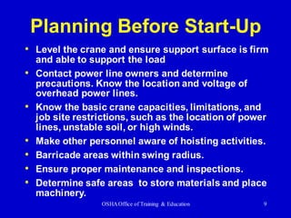 OSHAOffice of Training & Education 9
Planning Before Start-Up
• Level the crane and ensure support surface is firm
and able to support the load
• Contact power line owners and determine
precautions. Know the location and voltage of
overhead power lines.
• Know the basic crane capacities, limitations, and
job site restrictions, such as the location of power
lines, unstable soil, or high winds.
• Make other personnel aware of hoisting activities.
• Barricade areas within swing radius.
• Ensure proper maintenance and inspections.
• Determine safe areas to store materials and place
machinery.
 