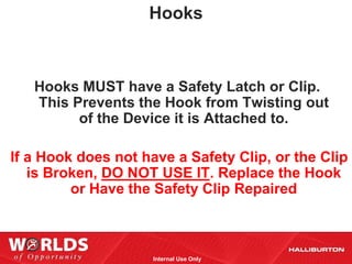 Hooks



   Hooks MUST have a Safety Latch or Clip.
   This Prevents the Hook from Twisting out
         of the Device it is Attached to.

If a Hook does not have a Safety Clip, or the Clip
   is Broken, DO NOT USE IT. Replace the Hook
         or Have the Safety Clip Repaired



                     Internal Use Only
 