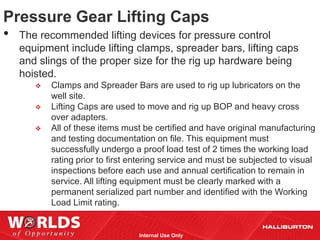 Pressure Gear Lifting Caps
• The recommended lifting devices for pressure control
   equipment include lifting clamps, spreader bars, lifting caps
   and slings of the proper size for the rig up hardware being
   hoisted.
         Clamps and Spreader Bars are used to rig up lubricators on the
          well site.
         Lifting Caps are used to move and rig up BOP and heavy cross
          over adapters.
         All of these items must be certified and have original manufacturing
          and testing documentation on file. This equipment must
          successfully undergo a proof load test of 2 times the working load
          rating prior to first entering service and must be subjected to visual
          inspections before each use and annual certification to remain in
          service. All lifting equipment must be clearly marked with a
          permanent serialized part number and identified with the Working
          Load Limit rating.


                                 Internal Use Only
 
