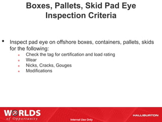 Boxes, Pallets, Skid Pad Eye
               Inspection Criteria


•   Inspect pad eye on offshore boxes, containers, pallets, skids
    for the following:
          Check the tag for certification and load rating
          Wear
          Nicks, Cracks, Gouges
          Modifications




                                  Internal Use Only
 