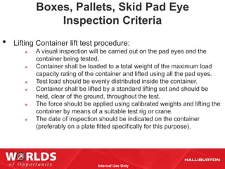 Boxes, Pallets, Skid Pad Eye
               Inspection Criteria
•   Lifting Container lift test procedure:
          A visual inspection will be carried out on the pad eyes and the
           container being tested.
          Container shall be loaded to a total weight of the maximum load
           capacity rating of the container and lifted using all the pad eyes.
          Test load should be evenly distributed inside the container.
          Container shall be lifted by a standard lifting set and should be
           held, clear of the ground, throughout the test.
          The force should be applied using calibrated weights and lifting the
           container by means of a suitable test rig or crane.
          The date of inspection should be indicated on the container
           (preferably on a plate fitted specifically for this purpose).




                                 Internal Use Only
 