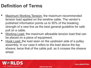 Definition of Terms

•   Maximum Working Tension: the maximum recommended
    tension load applied on the wireline cable. The vendor’s
    published information points us to 50% of the breaking
    strength of a new line as the best general guideline for safe
    pull on a cable.
•   Working Load: the maximum allowable tension load that can
    be placed on a piece of equipment.
•   Hook Load: the load seen on the upstream side of a pulley
    assembly. In our case it refers to the load above the top
    sheave; twice that of the cable pull, as it crosses the sheave
    wheel.



                              Internal Use Only
 