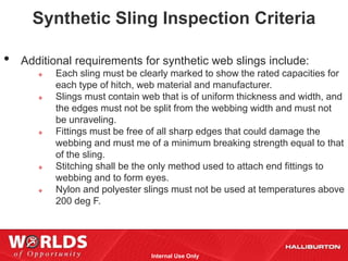 Synthetic Sling Inspection Criteria

•   Additional requirements for synthetic web slings include:
          Each sling must be clearly marked to show the rated capacities for
           each type of hitch, web material and manufacturer.
          Slings must contain web that is of uniform thickness and width, and
           the edges must not be split from the webbing width and must not
           be unraveling.
          Fittings must be free of all sharp edges that could damage the
           webbing and must me of a minimum breaking strength equal to that
           of the sling.
          Stitching shall be the only method used to attach end fittings to
           webbing and to form eyes.
          Nylon and polyester slings must not be used at temperatures above
           200 deg F.




                                 Internal Use Only
 