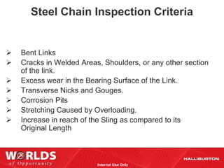 Steel Chain Inspection Criteria


   Bent Links
   Cracks in Welded Areas, Shoulders, or any other section
    of the link.
   Excess wear in the Bearing Surface of the Link.
   Transverse Nicks and Gouges.
   Corrosion Pits
   Stretching Caused by Overloading.
   Increase in reach of the Sling as compared to its
    Original Length



                          Internal Use Only
 