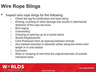 Wire Rope Slings
•   Inspect wire rope slings for the following:
          Check the tag for certification and load rating
          Kinking, crushing or other damage that results in detrimental
           distortion of the rope structure
          Bird caging
          Unstranding
          Unlaying or opening up of a tucked splice
          Strand Displacement
          Core Protrusion form an opening between strands
          Any marked reduction in diameter wither along the entire main
           length or in one section
          Corrosion
          Wear or scraping of one-third the original diameter of outside
           individual wires



                                 Internal Use Only
 