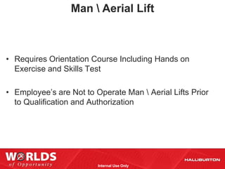 Man  Aerial Lift



• Requires Orientation Course Including Hands on
  Exercise and Skills Test

• Employee’s are Not to Operate Man  Aerial Lifts Prior
  to Qualification and Authorization




                         Internal Use Only
 