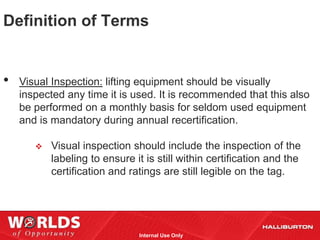 Definition of Terms


•   Visual Inspection: lifting equipment should be visually
    inspected any time it is used. It is recommended that this also
    be performed on a monthly basis for seldom used equipment
    and is mandatory during annual recertification.

          Visual inspection should include the inspection of the
           labeling to ensure it is still within certification and the
           certification and ratings are still legible on the tag.




                               Internal Use Only
 