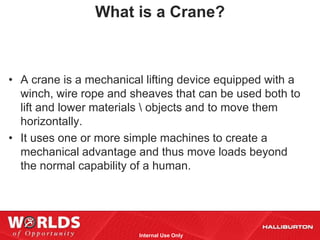 What is a Crane?



• A crane is a mechanical lifting device equipped with a
  winch, wire rope and sheaves that can be used both to
  lift and lower materials  objects and to move them
  horizontally.
• It uses one or more simple machines to create a
  mechanical advantage and thus move loads beyond
  the normal capability of a human.




                         Internal Use Only
 