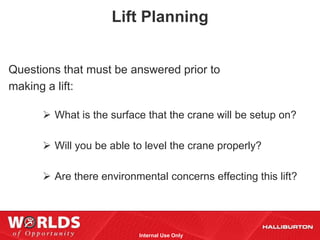 Lift Planning


Questions that must be answered prior to
making a lift:

       What is the surface that the crane will be setup on?

       Will you be able to level the crane properly?

       Are there environmental concerns effecting this lift?




                          Internal Use Only
 