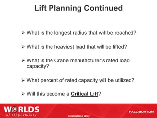 Lift Planning Continued


 What is the longest radius that will be reached?

 What is the heaviest load that will be lifted?

 What is the Crane manufacturer’s rated load
  capacity?

 What percent of rated capacity will be utilized?

 Will this become a Critical Lift?


                     Internal Use Only
 