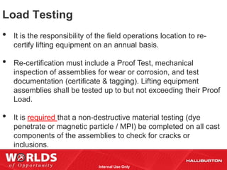 Load Testing
•   It is the responsibility of the field operations location to re-
    certify lifting equipment on an annual basis.

•   Re-certification must include a Proof Test, mechanical
    inspection of assemblies for wear or corrosion, and test
    documentation (certificate & tagging). Lifting equipment
    assemblies shall be tested up to but not exceeding their Proof
    Load.

•   It is required that a non-destructive material testing (dye
    penetrate or magnetic particle / MPI) be completed on all cast
    components of the assemblies to check for cracks or
    inclusions.

                                Internal Use Only
 