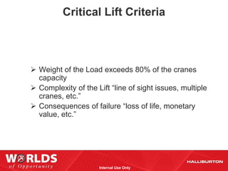 Critical Lift Criteria



 Weight of the Load exceeds 80% of the cranes
  capacity
 Complexity of the Lift “line of sight issues, multiple
  cranes, etc.”
 Consequences of failure “loss of life, monetary
  value, etc.”




                     Internal Use Only
 