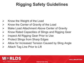 Rigging Safety Guidelines


   Know the Weight of the Load
   Know the Center of Gravity of the Load
   Make Load Attachment Above Center of Gravity
   Know Rated Capacities of Slings and Rigging Gear
   Inspect All Rigging Gear Prior to Use
   Protect Slings from Sharp Edges
   Allow for Increased Tension Caused by Sling Angle
   Attach Tag Line Prior to Lift




                          Internal Use Only
 