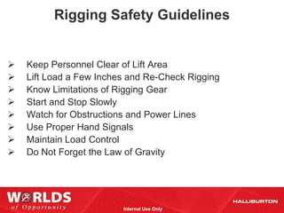 Rigging Safety Guidelines


   Keep Personnel Clear of Lift Area
   Lift Load a Few Inches and Re-Check Rigging
   Know Limitations of Rigging Gear
   Start and Stop Slowly
   Watch for Obstructions and Power Lines
   Use Proper Hand Signals
   Maintain Load Control
   Do Not Forget the Law of Gravity




                         Internal Use Only
 