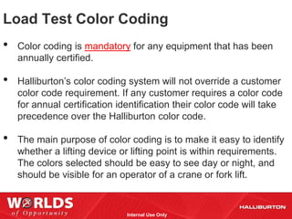 Load Test Color Coding
•   Color coding is mandatory for any equipment that has been
    annually certified.

•   Halliburton’s color coding system will not override a customer
    color code requirement. If any customer requires a color code
    for annual certification identification their color code will take
    precedence over the Halliburton color code.

•   The main purpose of color coding is to make it easy to identify
    whether a lifting device or lifting point is within requirements.
    The colors selected should be easy to see day or night, and
    should be visible for an operator of a crane or fork lift.


                               Internal Use Only
 