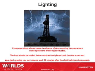 Lighting




       Crane operations should cease in advance of storm nearing the area where
                        crane operations are being conducted.

     The load should be landed, boom retracted and placed back into the boom rest.

As a best practice you may resume work 30 minutes after the electrical storm has passed.



                                     Internal Use Only
 