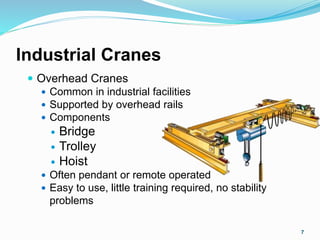 Industrial Cranes
 Overhead Cranes
 Common in industrial facilities
 Supported by overhead rails
 Components
 Bridge
 Trolley
 Hoist
 Often pendant or remote operated
 Easy to use, little training required, no stability
problems
7
 