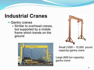 Industrial Cranes
 Gantry cranes
 Similar to overhead cranes,
but supported by a mobile
frame which travels on the
ground
8
Small (1000 – 10,000 pound
capacity) gantry crane
Large (600 ton capacity)
gantry crane
 