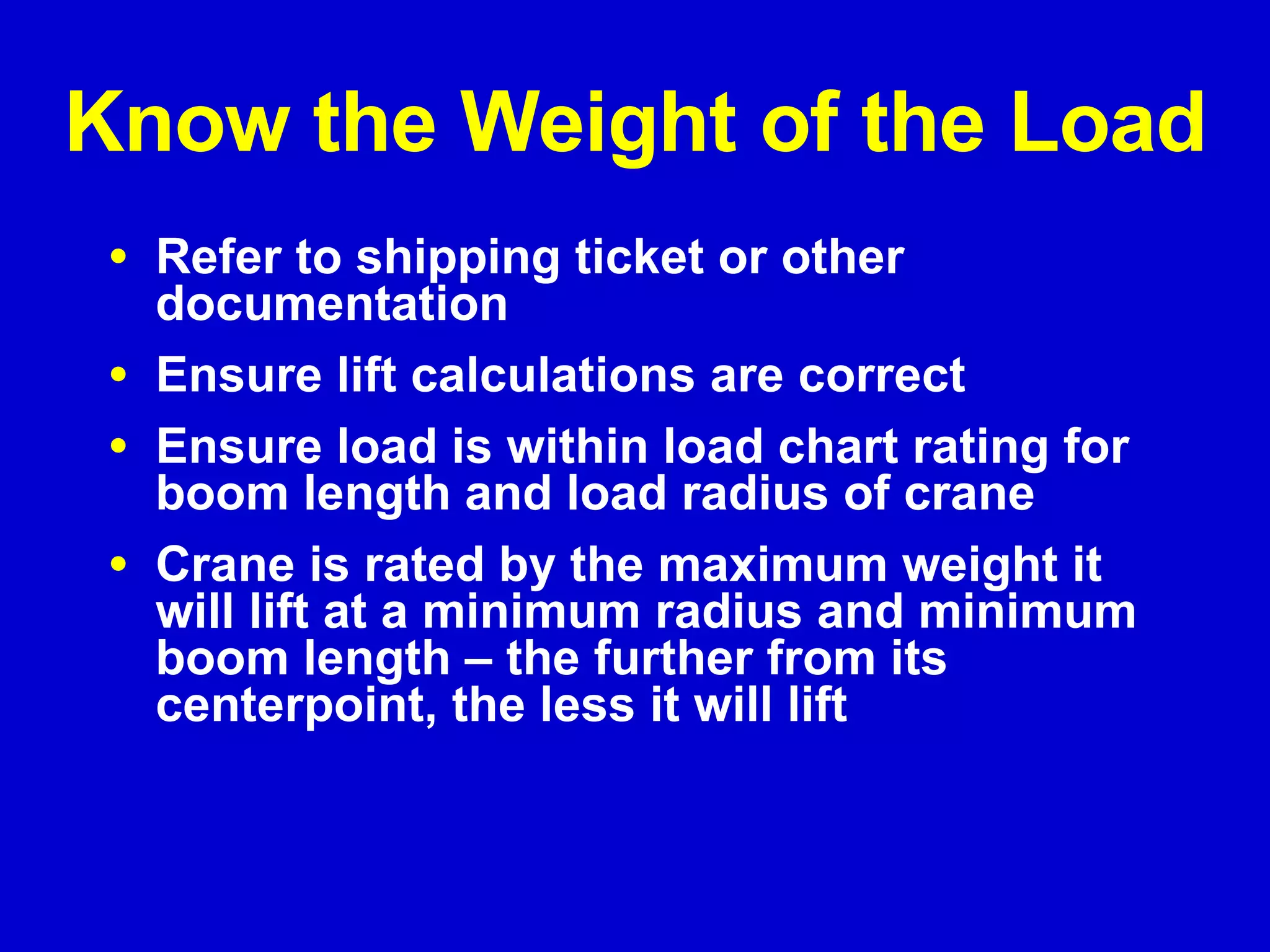 Know the Weight of the Load Refer to shipping ticket or other documentation Ensure lift calculations are correct Ensure load is within load chart rating for boom length and load radius of crane Crane is rated by the maximum weight it will lift at a minimum radius and minimum boom length – the further from its centerpoint, the less it will lift 