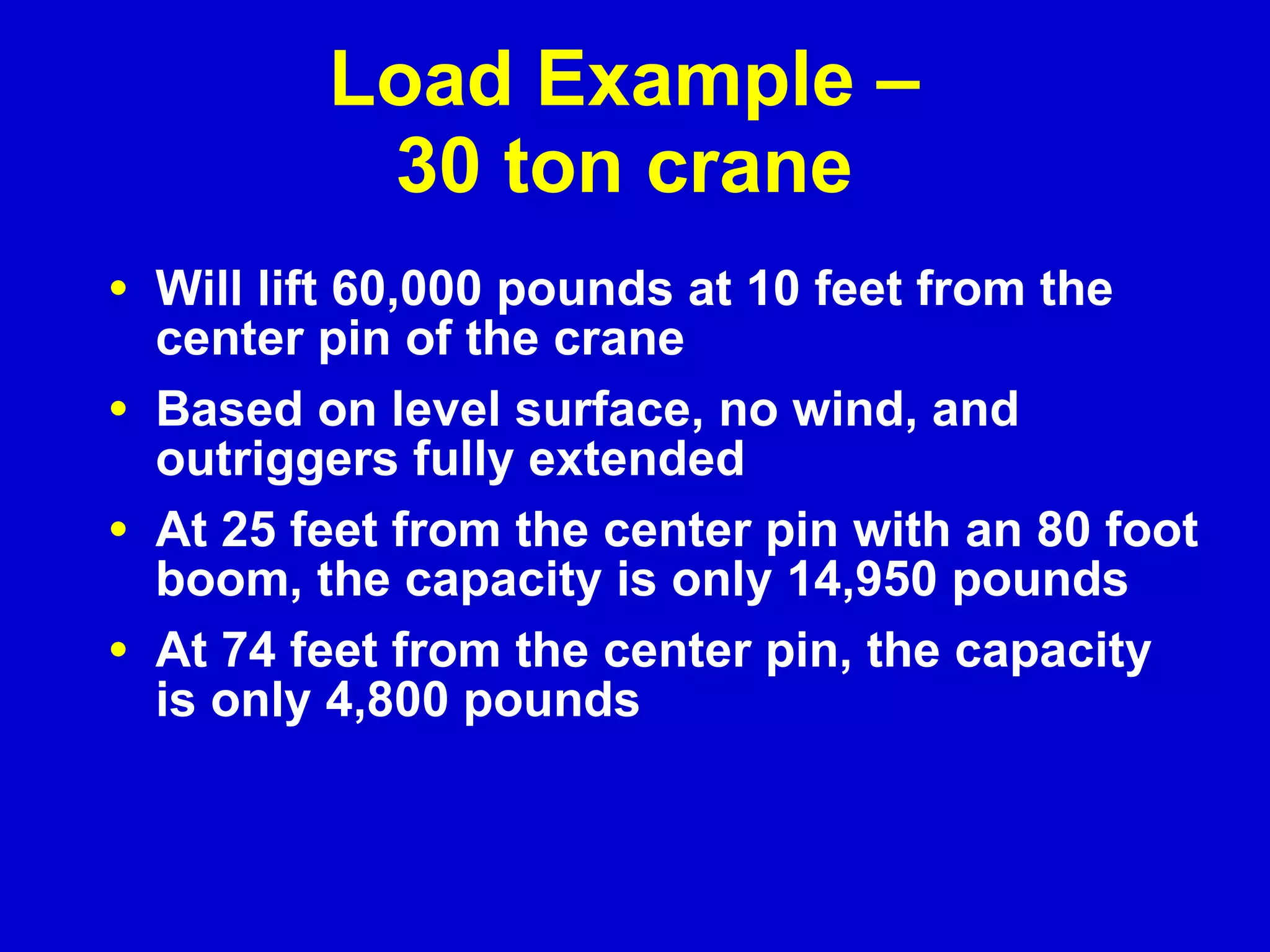 Load Example –  30 ton crane  Will lift 60,000 pounds at 10 feet from the center pin of the crane Based on level surface, no wind, and outriggers fully extended At 25 feet from the center pin with an 80 foot boom, the capacity is only 14,950 pounds At 74 feet from the center pin, the capacity is only 4,800 pounds 