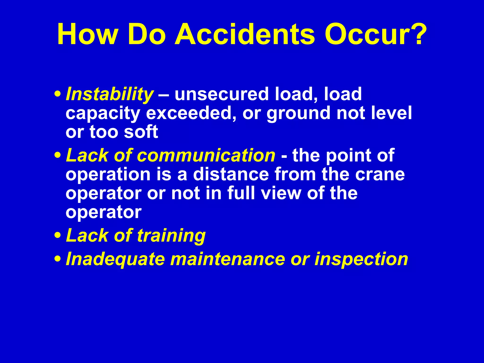 Instability   – unsecured load, load capacity exceeded, or ground not level or too soft  Lack of communication  - the point of operation is a distance from the crane operator or not in full view of the operator Lack of training Inadequate maintenance or inspection How Do Accidents Occur? 