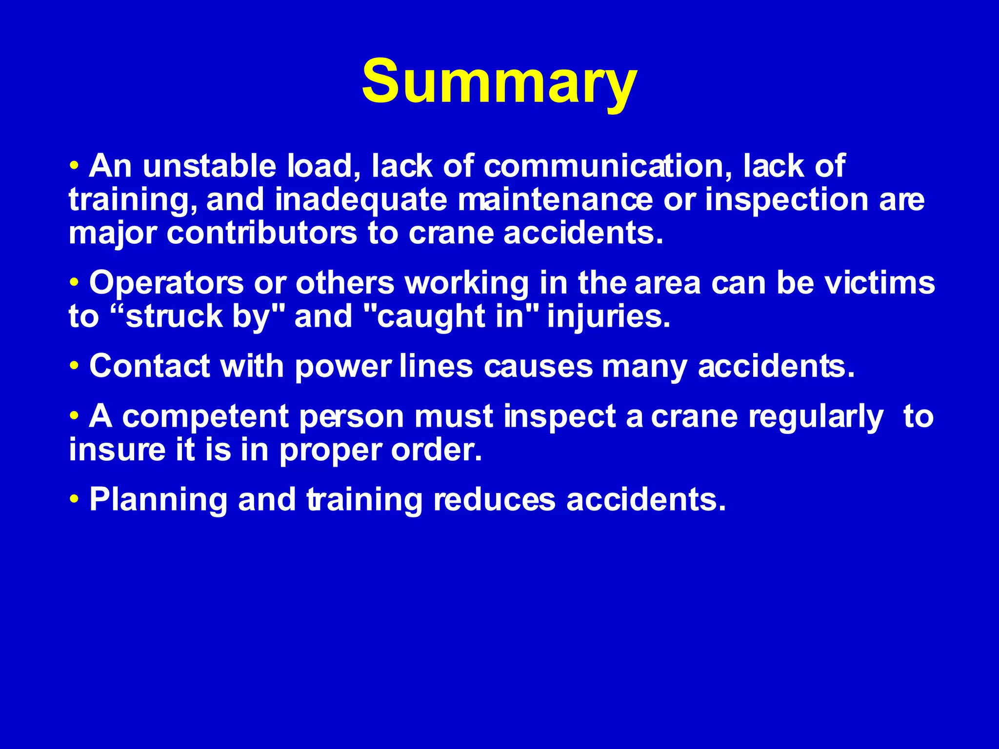 Summary An unstable load, lack of communication, lack of training, and inadequate maintenance or inspection are major contributors to crane accidents. Operators or others working in the area can be victims to “struck by&quot; and &quot;caught in&quot; injuries. Contact with power lines causes many accidents. A competent person must inspect a crane regularly  to insure it is in proper order. Planning and training reduces accidents. 