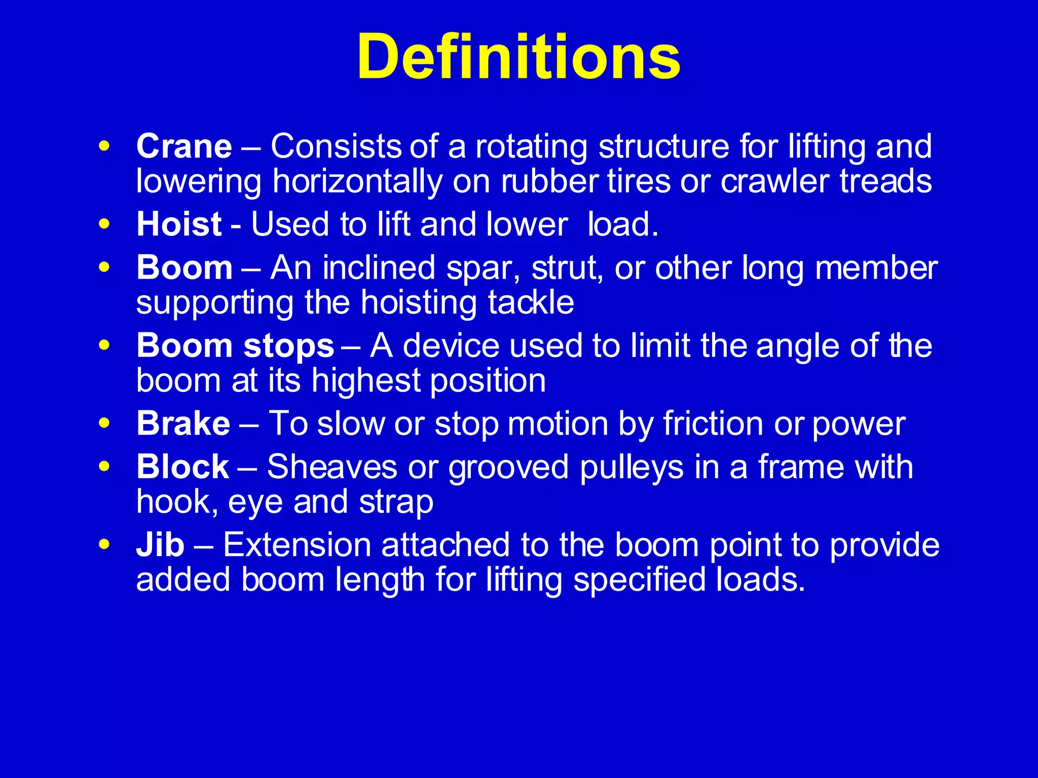 Definitions Crane  – Consists of a rotating structure for lifting and lowering horizontally on rubber tires or crawler treads Hoist  - Used to lift and lower  load. Boom  – An inclined spar, strut, or other long member supporting the hoisting tackle Boom stops  – A device used to limit the angle of the boom at its highest position Brake  – To slow or stop motion by friction or power  Block  – Sheaves or grooved pulleys in a frame with hook, eye and strap Jib  – Extension attached to the boom point to provide added boom length for lifting specified loads. 
