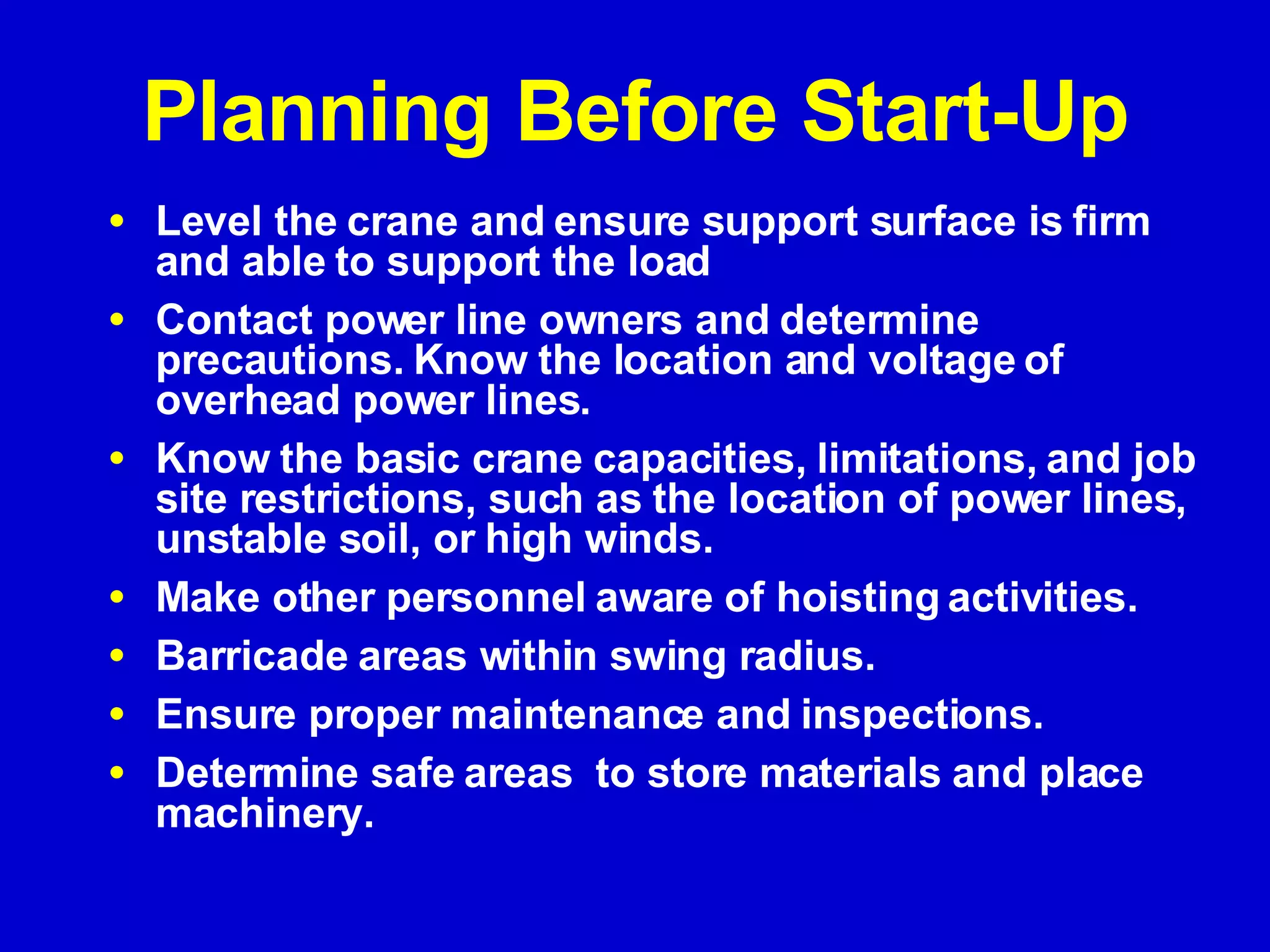 Planning Before Start-Up Level the crane and ensure support surface is firm and able to support the load Contact power line owners and determine precautions. Know the location and voltage of overhead power lines.  Know the basic crane capacities, limitations, and job site restrictions, such as the location of power lines, unstable soil, or high winds.  Make other personnel aware of hoisting activities. Barricade areas within swing radius. Ensure proper maintenance and inspections. Determine safe areas  to store materials and place machinery. 