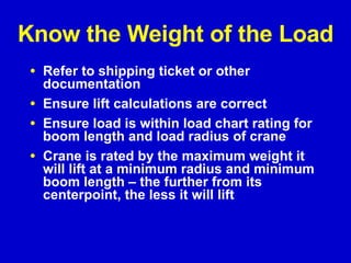 Know the Weight of the Load Refer to shipping ticket or other documentation Ensure lift calculations are correct Ensure load is within load chart rating for boom length and load radius of crane Crane is rated by the maximum weight it will lift at a minimum radius and minimum boom length – the further from its centerpoint, the less it will lift 
