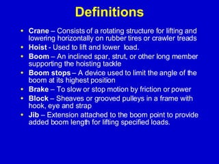 Definitions Crane  – Consists of a rotating structure for lifting and lowering horizontally on rubber tires or crawler treads Hoist  - Used to lift and lower  load. Boom  – An inclined spar, strut, or other long member supporting the hoisting tackle Boom stops  – A device used to limit the angle of the boom at its highest position Brake  – To slow or stop motion by friction or power  Block  – Sheaves or grooved pulleys in a frame with hook, eye and strap Jib  – Extension attached to the boom point to provide added boom length for lifting specified loads. 