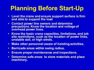 Planning Before Start-Up Level the crane and ensure support surface is firm and able to support the load Contact power line owners and determine precautions. Know the location and voltage of overhead power lines.  Know the basic crane capacities, limitations, and job site restrictions, such as the location of power lines, unstable soil, or high winds.  Make other personnel aware of hoisting activities. Barricade areas within swing radius. Ensure proper maintenance and inspections. Determine safe areas  to store materials and place machinery. 
