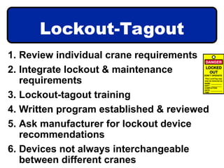 Lockout-Tagout
1. Review individual crane requirements
2. Integrate lockout & maintenance
requirements
3. Lockout-tagout training
4. Written program established & reviewed
5. Ask manufacturer for lockout device
recommendations
6. Devices not always interchangeable
between different cranes
LOCKED
OUT
This Lock/Tag may
only be removed by
NAME: __________
DEPT : __________
COMPLETION
DATE: ___________
TIME: ____________
DON’T OPERATE
DANGER
 